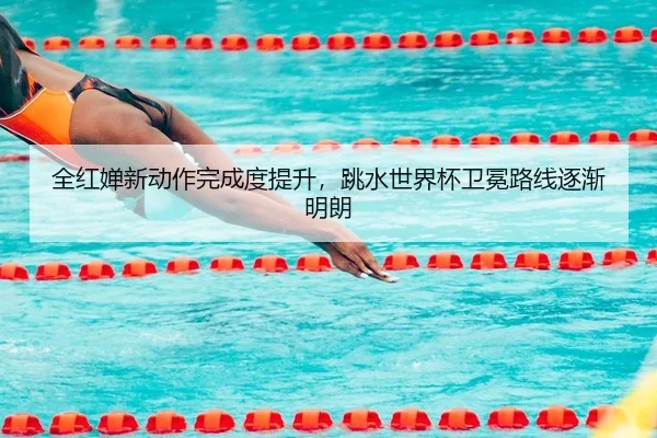 全红婵新动作完成度提升，跳水世界杯卫冕路线逐渐明朗