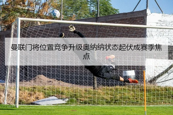 曼联门将位置竞争升级奥纳纳状态起伏成赛季焦点