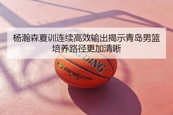杨瀚森夏训连续高效输出揭示青岛男篮培养路径更加清晰